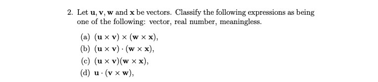 2. Let u, v, w and x be vectors. Classify the following expressions as being
one of the following: vector, real number, meaningless.
(a) (ux v) x (w x x),
(b) (ux v). (w x x),
(c) (ux v) (w xx),
(d) u. (v x W),