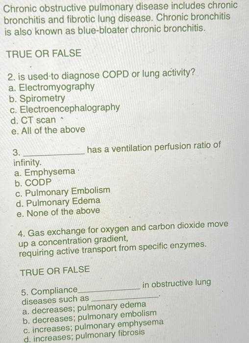 Chronic obstructive pulmonary disease includes chronic
bronchitis and fibrotic lung disease. Chronic bronchitis
is also known as blue-bloater chronic bronchitis.
TRUE OR FALSE
2. is used to diagnose COPD or lung activity?
a. Electromyography
b. Spirometry
c.
Electroencephalography
d. CT scan^
e. All of the above
3.
infinity.
a. Emphysema
b. CODP
has a ventilation perfusion ratio of
c. Pulmonary Embolism
d. Pulmonary Edema
e. None of the above
4. Gas exchange for oxygen and carbon dioxide move
up a concentration gradient,
requiring active transport from specific enzymes.
TRUE OR FALSE
5. Compliance
diseases such as
a. decreases; pulmonary edema
b. decreases; pulmonary embolism
c. increases; pulmonary emphysema
d. increases; pulmonary fibrosis
in obstructive lung