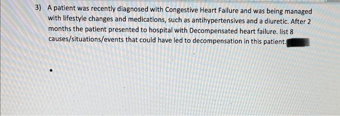 3) A patient was recently diagnosed with Congestive Heart Failure and was being managed
with lifestyle changes and medications, such as antihypertensives and a diuretic. After 2
months the patient presented to hospital with Decompensated heart failure. list 8
causes/situations/events that could have led to decompensation in this patient.