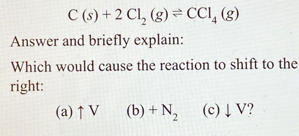 C (s) + 2 Cl, (g) = CCI, (g)
Answer and briefly explain:
Which would cause the reaction to shift to the
right:
(a) ↑ V
(b) + N,
(c) Į V?

