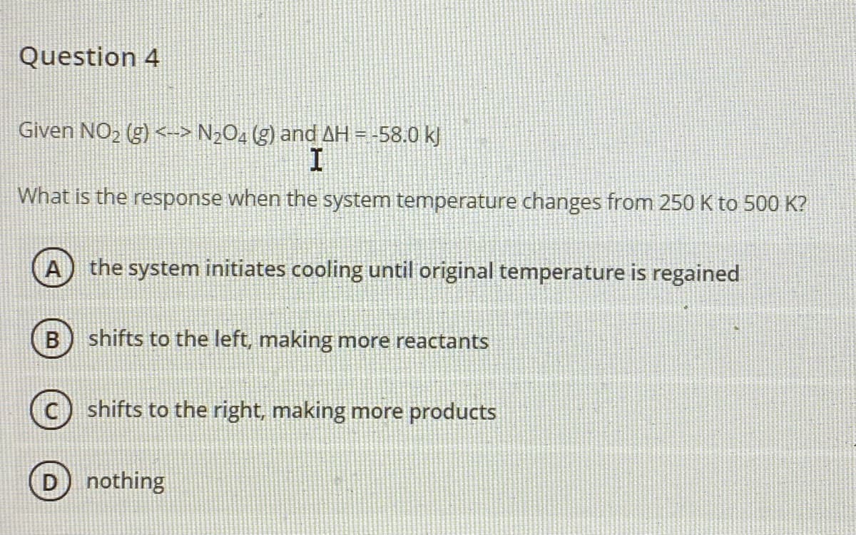 Question 4
Given NO, (g) <--> N2O4 (g) and AH = -58.0 kJ
What is the response when the system temperature changes from 250 K to 500 K?
A) the system initiates cooling until original temperature is regained
shifts to the left, making more reactants
shifts to the right, making more products
D nothing
