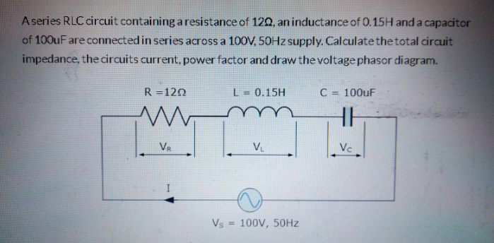 A series RLC circuit containing aresistance of 120, an inductance of 0.15H and a capacitor
of 100uF are connected in series across a 100V, 50HZ supply. Calculate the total circuit
impedance, the circuits current, power factor and draw the voltage phasor diagram.
R =120
L = 0.15H
C = 100uF
HH
VR
VL
Vc
Vs
100V, 50HZ
%3D
