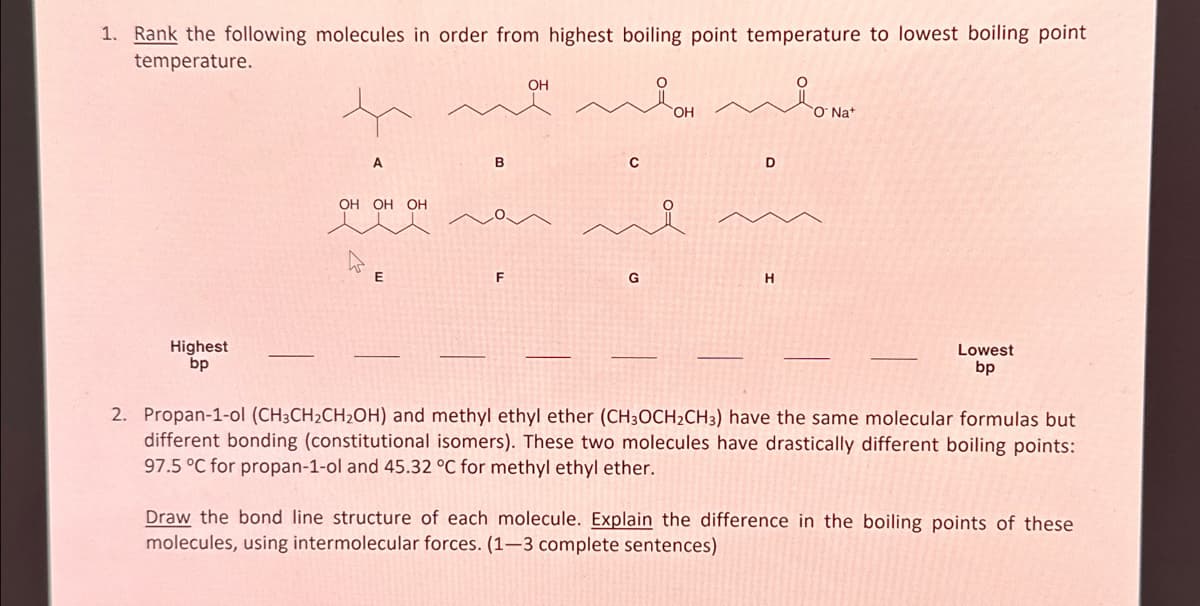1. Rank the following molecules in order from highest boiling point temperature to lowest boiling point
temperature.
Highest
bp
A
OH OH OH
E
B
F
OH
C
G
OH
D
H
O Na+
Lowest
bp
2. Propan-1-ol (CH3CH₂CH₂OH) and methyl ethyl ether (CH3OCH₂CH3) have the same molecular formulas but
different bonding (constitutional isomers). These two molecules have drastically different boiling points:
97.5 °C for propan-1-ol and 45.32 °C for methyl ethyl ether.
Draw the bond line structure of each molecule. Explain the difference in the boiling points of these
molecules, using intermolecular forces. (1-3 complete sentences)