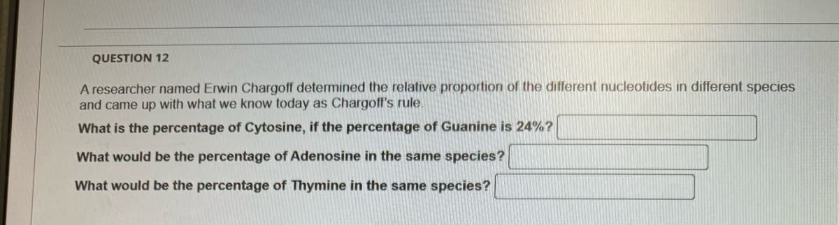 QUESTION 12
A researcher named Erwin Chargoff determined the relative proportion of the different nucleotides in different species
and came up with what we know today as Chargoff's rule.
What is the percentage of Cytosine, if the percentage of Guanine is 24%?
What would be the percentage of Adenosine in the same species?
What would be the percentage of Thymine in the same species?