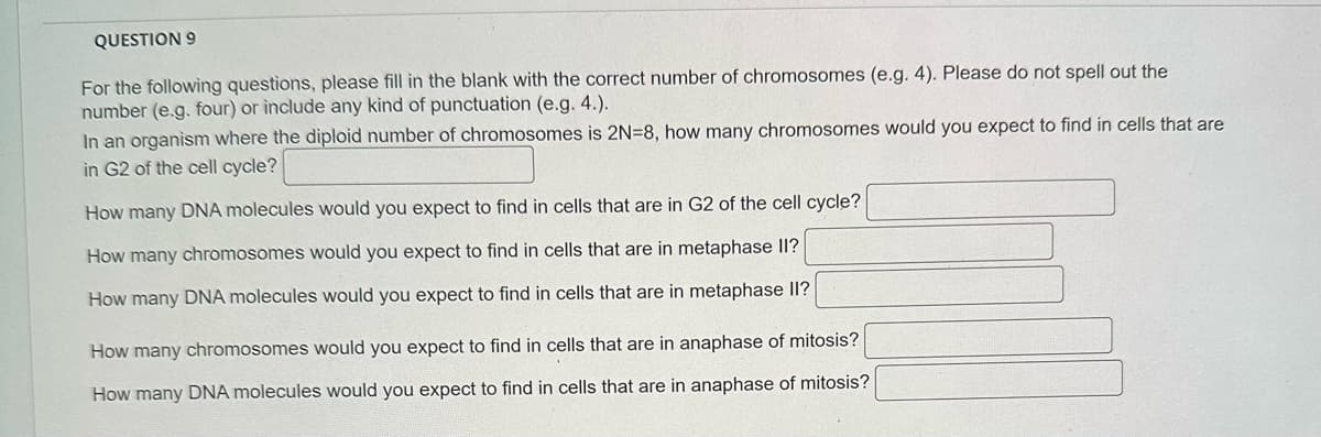 QUESTION 9
For the following questions, please fill in the blank with the correct number of chromosomes (e.g. 4). Please do not spell out the
number (e.g. four) or include any kind of punctuation (e.g. 4.).
In an organism where the diploid number of chromosomes is 2N=8, how many chromosomes would you expect to find in cells that are
in G2 of the cell cycle?
How many DNA molecules would you expect to find in cells that are in G2 of the cell cycle?
How many chromosomes would you expect to find in cells that are in metaphase II?
How many DNA molecules would you expect to find in cells that are in metaphase II?
How many chromosomes would you expect to find in cells that are in anaphase of mitosis?
How many DNA molecules would you expect to find in cells that are in anaphase of mitosis?