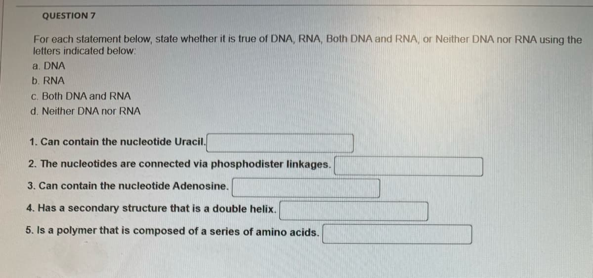 QUESTION 7
For each statement below, state whether it is true of DNA, RNA, Both DNA and RNA, or Neither DNA nor RNA using the
letters indicated below:
a. DNA
b. RNA
c. Both DNA and RNA
d. Neither DNA nor RNA
1. Can contain the nucleotide Uracil.
2. The nucleotides are connected via phosphodister linkages.
3. Can contain the nucleotide Adenosine.
4. Has a secondary structure that is a double helix.
5. Is a polymer that is composed of a series of amino acids.