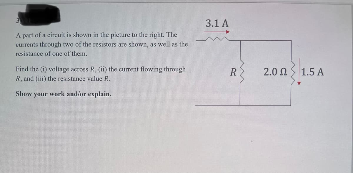 3) 12
A part of a circuit is shown in the picture to the right. The
currents through two of the resistors are shown, as well as the
resistance of one of them.
Find the (i) voltage across R, (ii) the current flowing through
R, and (iii) the resistance value R.
Show your work and/or explain.
3.1 A
R
2.0 Ω
1.5 A