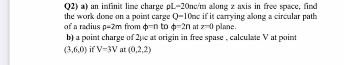 Q2) a) an infinit line charge pL=20nc/m along z axis in free space, find
the work done on a point carge Q=1Onc if it carrying along a circular path
of a radius p=2m from þ=n to þ=2n at z=0 plane.
b) a point charge of 2µc at origin in free spase , calculate V at point
(3,6,0) if V=3V at (0,2,2)
