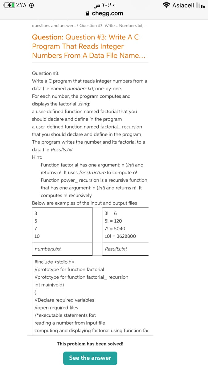 ۱۰:۱۰ ص
Asiacell l..
A chegg.com
questions and answers / Question #3: Write... Numbers.txt,...
Question: Question #3: Write A C
Program That Reads Integer
Numbers From A Data File Name...
Question #3:
Write a C program that reads integer numbers from a
data file named numbers.txt, one-by-one.
For each number, the program computes and
displays the factorial using:
a user-defined function named factorial that you
should declare and define in the program
a user-defined function named factorial_ recursion
that you should declare and define in the program
The program writes the number and its factorial to a
data file Results.txt.
Hint:
Function factorial has one argument: n (int) and
returns n!. It uses for structure to compute n!
Function power_ recursion is a recursive function
that has one argument: n (int) and returns n!. It
computes n! recursively
Below are examples of the input and output files
3
3! = 6
5! = 120
7
7! = 5040
10
10! = 3628800
numbers.txt
Results.txt
#include <stdio.h>
//prototype for function factorial
//prototype for function factorial_ recursion
int main(void)
{
//Declare required variables
//open required files
/*executable statements for:
reading a number from input file
computing and displaying factorial using function fac
This problem has been solved!
See the answer
