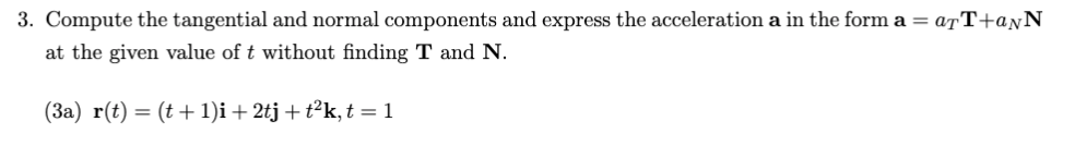 3. Compute the tangential and normal components and express the acceleration a in the form a= arT+anN
at the given value of t without finding T and N.
(3a) r(t) = (t + 1)i + 2tj + t²k, t = 1
