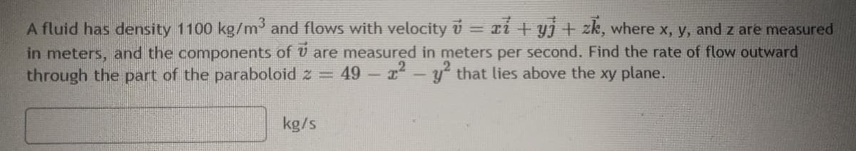 A fluid has density 1100 kg/m' and flows with velocity v = ri + yj + zk, where x, y, and z are measured
in meters, and the components of U are measured in meters per second. Find the rate of flow outward
through the part of the paraboloid z = 49-r-y that lies above the xy plane.
kg/s
