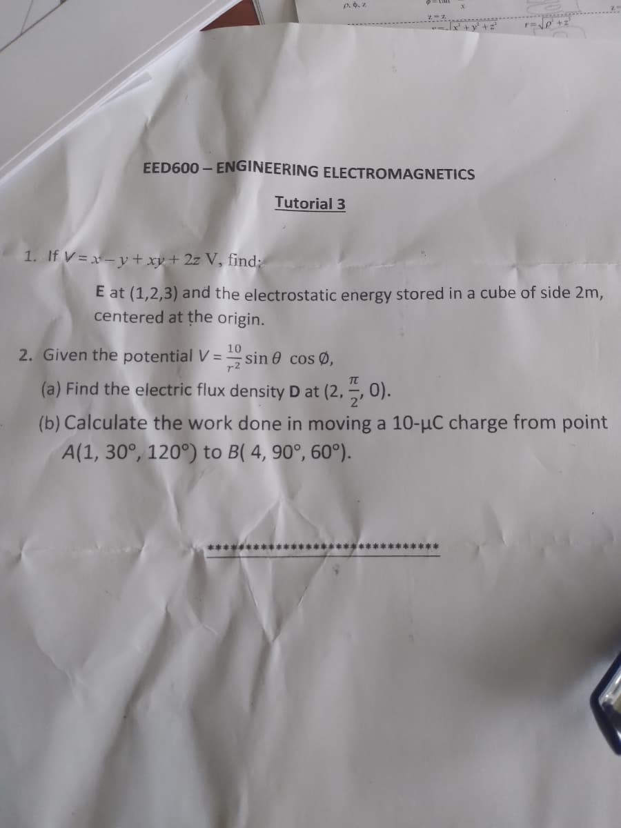 P.. z
+v + z
EED600 – ENGINEERING ELECTROMAGNETICS
Tutorial 3
1. If V = x - y + xy + 2z V, find:
E at (1,2,3) and the electrostatic energy stored in a cube of side 2m,
centered at the origin.
2. Given the potential V = sin 0 cos Ø,
10
(a) Find the electric flux density D at (2, –, 0).
(b) Calculate the work done in moving a 10-µC charge from point
A(1, 30°, 120°) to B( 4, 90°, 60°).
