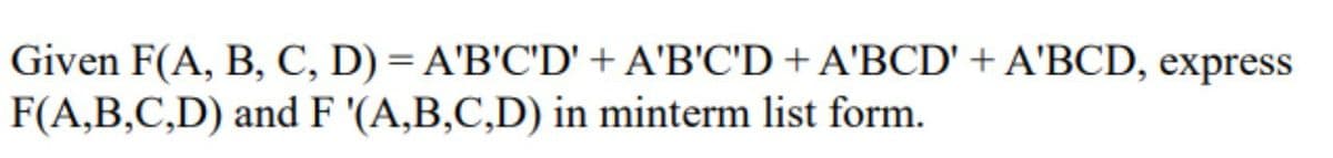 Given F(A, B, C, D) = A'B'C'D' + A'B'C'D + A'BCD' + A'BCD, express
F(A,B,C,D) and F '(A,B,C,D) in minterm list form.