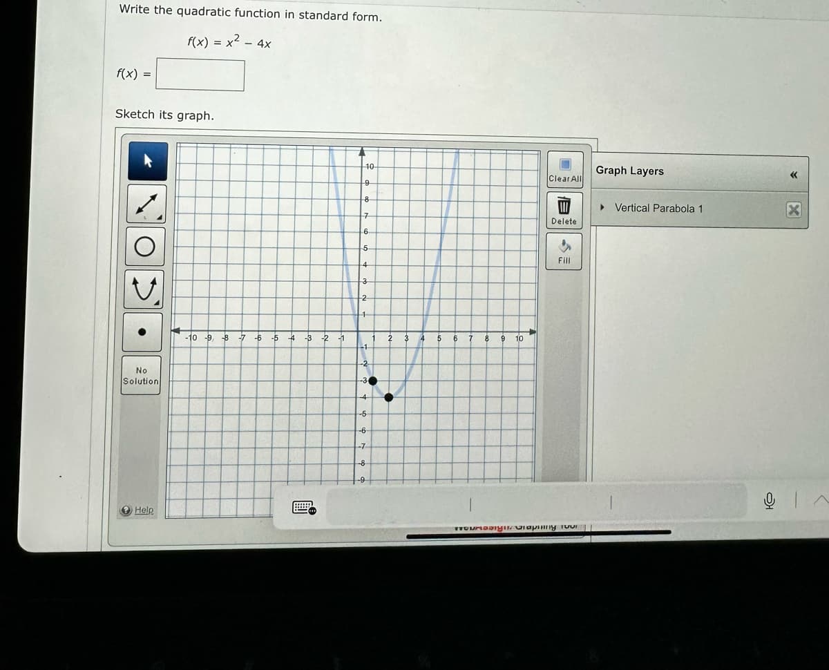 Write the quadratic function in standard form.
f(x) = x² - 4x
f(x) =
Sketch its graph.
No
Solution
Help
-10 9 8 -7 -6
-5
4
-3
-2
-1
71
10-
-9
8
7
6.
5
4
3
-2
1
1
-1
-2
-30
4
-6
-6
-7
-8
2
3
4
5
6 7
1
8
9 10
7
Clear All
Delete
Fill
wwwumasign Graphing four
Graph Layers
▸ Vertical Parabola 1
«<
X