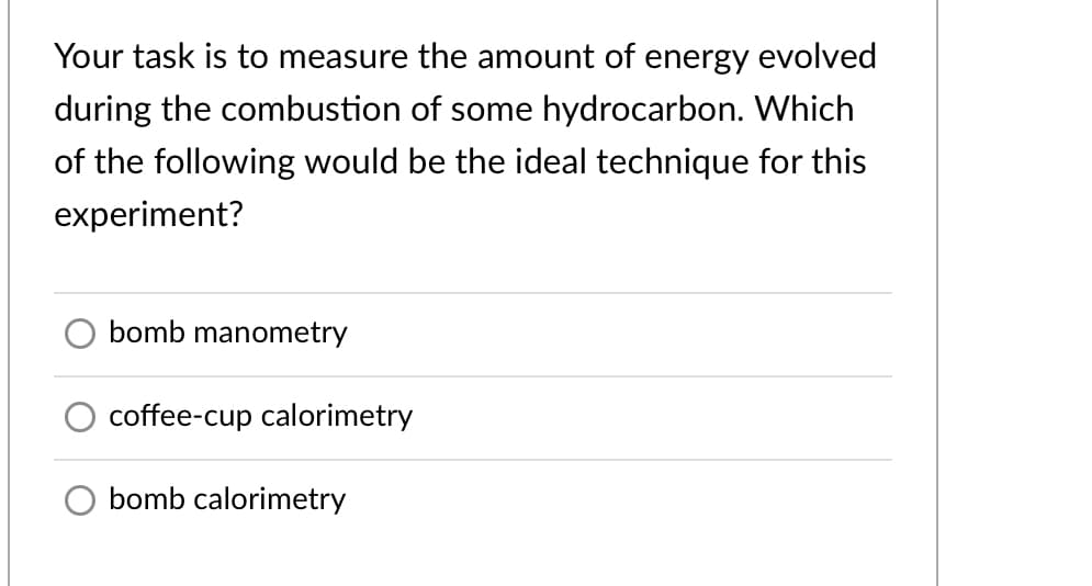 Your task is to measure the amount of energy evolved
during the combustion of some hydrocarbon. Which
of the following would be the ideal technique for this
experiment?
bomb manometry
coffee-cup calorimetry
bomb calorimetry
