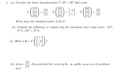 4. (a) Consider the linear transformation T: R + R? that sends
(E) - B-
T
Write down the standard matrir A for T.
(b) Compute the following, or erplain why the operations don't make sense: AAT,
ATA, AA" + A"A.
(c) What is b = T
(d) Let a =
Draw and label the vectors a, b, -a, and b-a on a set of coordinate
ares.
