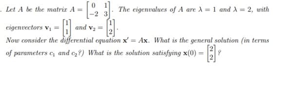 .Let A be the matriz A =
The eigenvalues of A are A = 1 and A = 2, with
-2 3
eigenvectors vị
and v2 =
Now consider the đifferential equation x' = Ax. What is the general solution (in terms
of parameters c and e,?) What is the solution satisfying x(0) = |3|?
