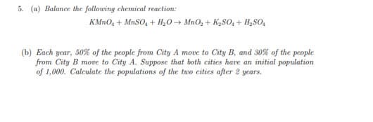 5. (a) Balance the following chemical reaction:
KMn0, + MnSO, + H,0→ MnO, + K2SO, + H,SO,
(b) Each year, 50% of the people from City A move to City B, and 30% of the people
from City B move to City A. Suppose that both cities have an initial population
of 1,000. Calculate the populations of the two cities after 2 years.

