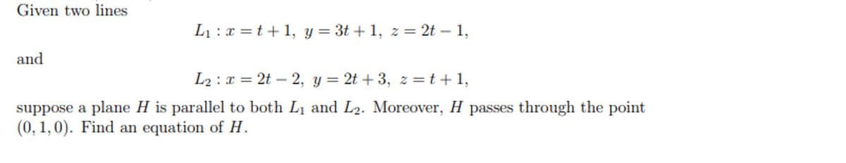 Given two lines
L1 :x =t+ 1, y = 3t + 1, z = 2t – 1,
and
L2 : x = 2t – 2, y = 2t + 3, z =t +1,
suppose a plane H is parallel to both L1 and L2. Moreover, H passes through the point
(0, 1,0). Find an equation of H.
