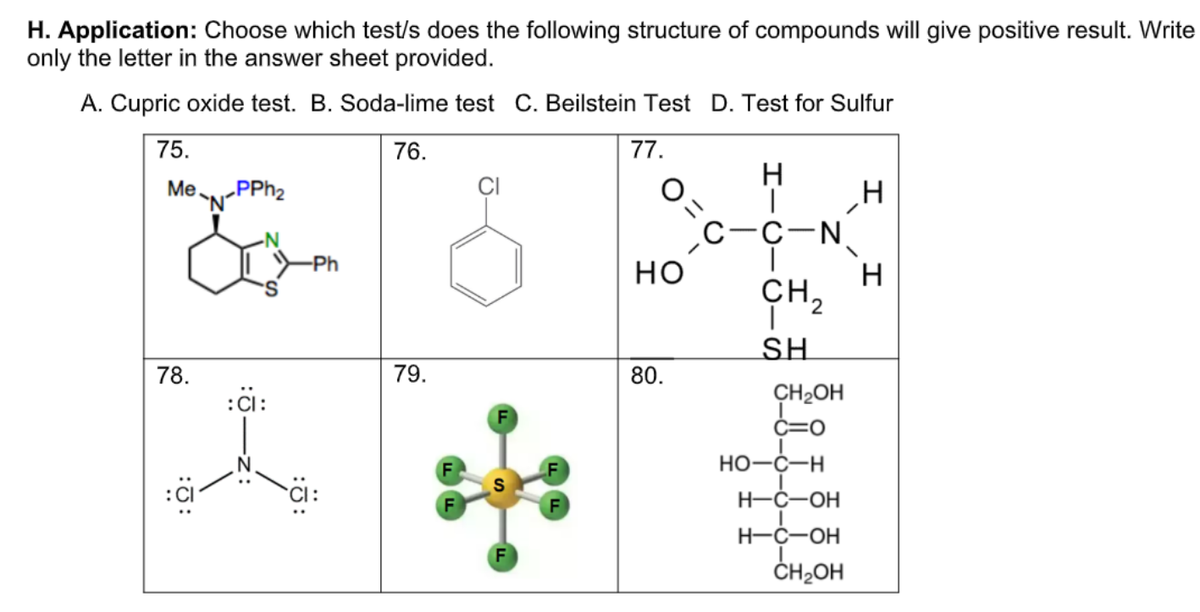 H. Application: Choose which test/s does the following structure of compounds will give positive result. Write
only the letter in the answer sheet provided.
A. Cupric oxide test. B. Soda-lime test C. Beilstein Test D. Test for Sulfur
75.
76.
77.
Ме.
ÇI
C-C-N.
но
-Ph
CH,
SH
78.
79.
80.
:Ci:
CH2OH
C=0
Но-с—н
H-Ć-OH
H-Ć-OH
ČH2OH
