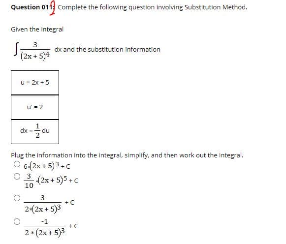 Question 011 Complete the following question involving Substitution Method.
Given the integral
S
dx and the substitution information
(2x + 5)4
u = 2x + 5
u' = 2
dx = -
du
Plug the information into the integral, simplify, and then work out the integral.
O 6(2x + 5)3 +c
3
(2x+ 5)5+C
10
3
+ C
2*(2x + 5)3
-1
+ C
2 * (2x + 5)3
