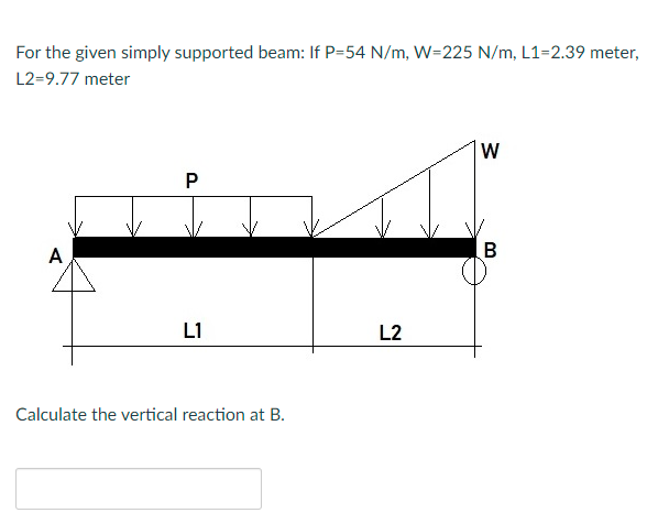 For the given simply supported beam: If P=54 N/m, W=225 N/m, L1=2.39 meter,
L2=9.77 meter
W
A
B
L1
L2
Calculate the vertical reaction at B.
