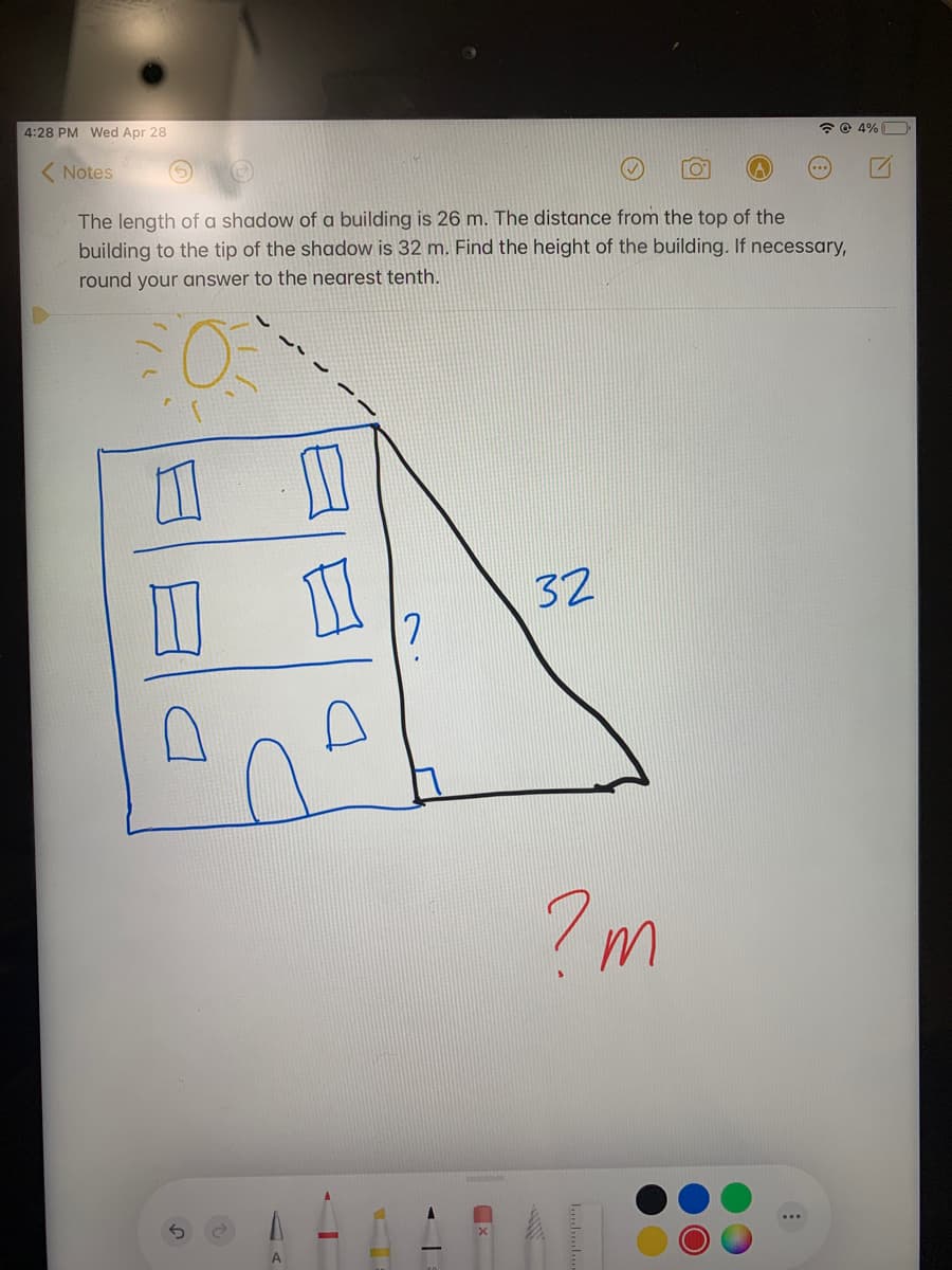4:28 PM Wed Apr 28
2 © 4%
( Notes
The length of a shadow of a building is 26 m. The distance from the top of the
building to the tip of the shadow is 32 m. Find the height of the building. If necessary,
round your answer to the nearest tenth.
32
A
