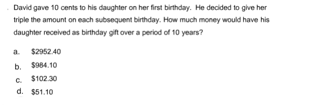 David gave 10 cents to his daughter on her first birthday. He decided to give her
triple the amount on each subsequent birthday. How much money would have his
daughter received as birthday gift over a period of 10 years?
a.
$2952.40
b. $984.10
C.
$102.30
d. $51.10
