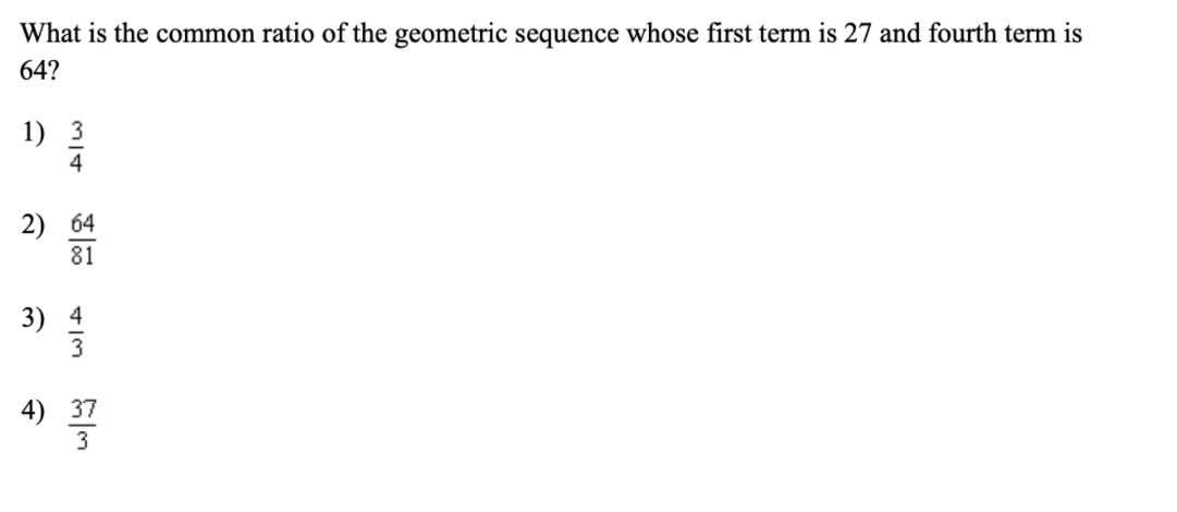 What is the common ratio of the geometric sequence whose first term is 27 and fourth term is
64?
1) 3
4
2) 64
81
3) 4
4) 37
3
