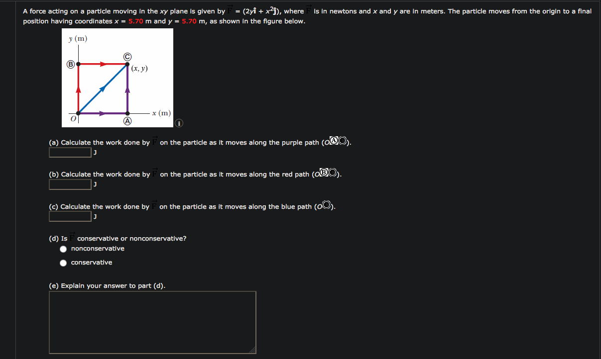 = (2yî + x²j), where
A force acting on a particle moving in the xy plane is given by
position having coordinates x = 5.70 m and y = 5.70 m, as shown in the figure below.
Is in newtons and x and y are in meters. The particle moves from the origin to a final
у (m)
(х, у)
х (m)
(a) Calculate the work done by F on the particle as it moves along the purple path (OAO
(b) Calculate the work done by F on the particle as it moves along the red path (OBO).
(c) Calculate the work done by
on the particle as it moves along the blue path (O0).
