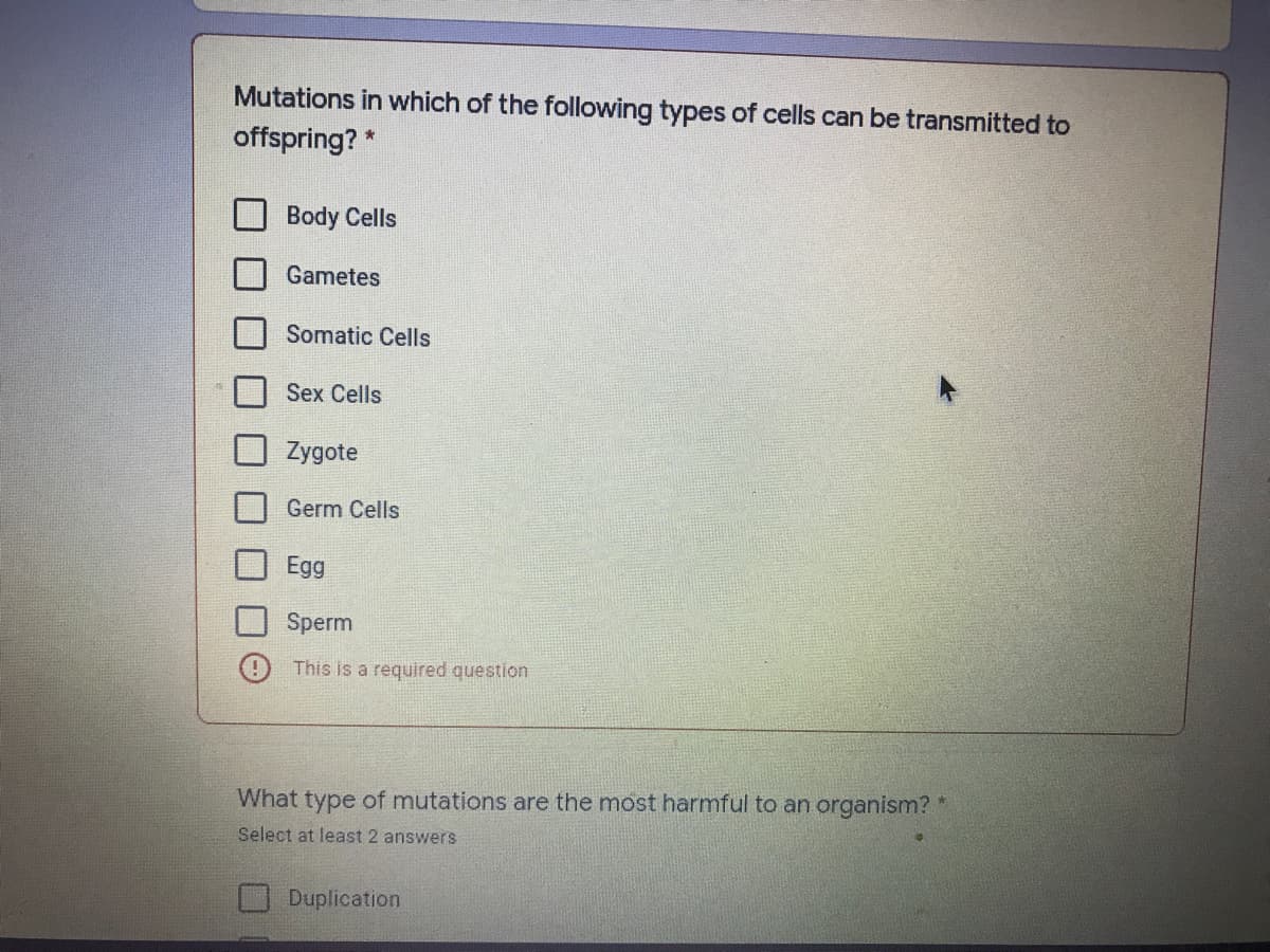 Mutations in which of the following types of cells can be transmitted to
offspring? *
Body Cells
Gametes
Somatic Cells
Sex Cells
Zygote
Germ Cells
Egg
Sperm
This is a required question
What type of mutations are the most harmful to an organism?'
Select at least 2 answers
Duplication
