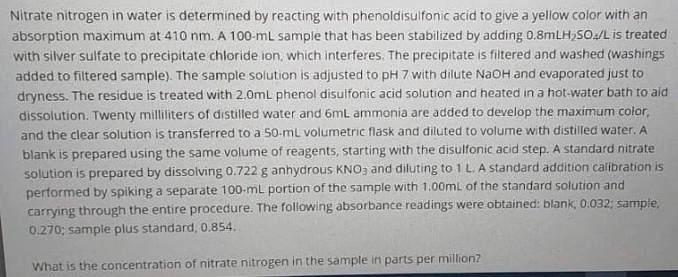 Nitrate nitrogen in water is determined by reacting with phenoldisulfonic acid to give a yellow color with an
absorption maximum at 410 nm. A 100-mL sample that has been stabilized by adding 0.8MLH,SO/L is treated
with silver sulfate to precipitate chloride ion, which interferes. The precipitate is filtered and washed (washings
added to filtered sample). The sample solution is adjusted to pH 7 with dilute NaOH and evaporated just to
dryness. The residue is treated with 2.0mL phenol disulfonic acid solution and heated in a hot-water bath to aid
dissolution. Twenty milliliters of distilled water and 6mL ammonia are added to develop the maximum color,
and the clear solution is transferred to a 50-ml volumetric flask and diluted to volume with distilled water, A
blank is prepared using the same volume of reagents, starting with the disulfonic acid step. A standard nitrate
solution is prepared by dissolving 0.722 g anhydrous KNO3 and diluting to 1 L. A standard addition calibration is
performed by spiking a separate 100-ml portion of the sample with 1.00mL of the standard solution and
carrying through the entire procedure. The following absorbance readings were obtained: blank, 0.032; sample,
0.270; sample plus standard, 0.854.
What is the concentration of nitrate nitrogen in the sample in parts per million?
