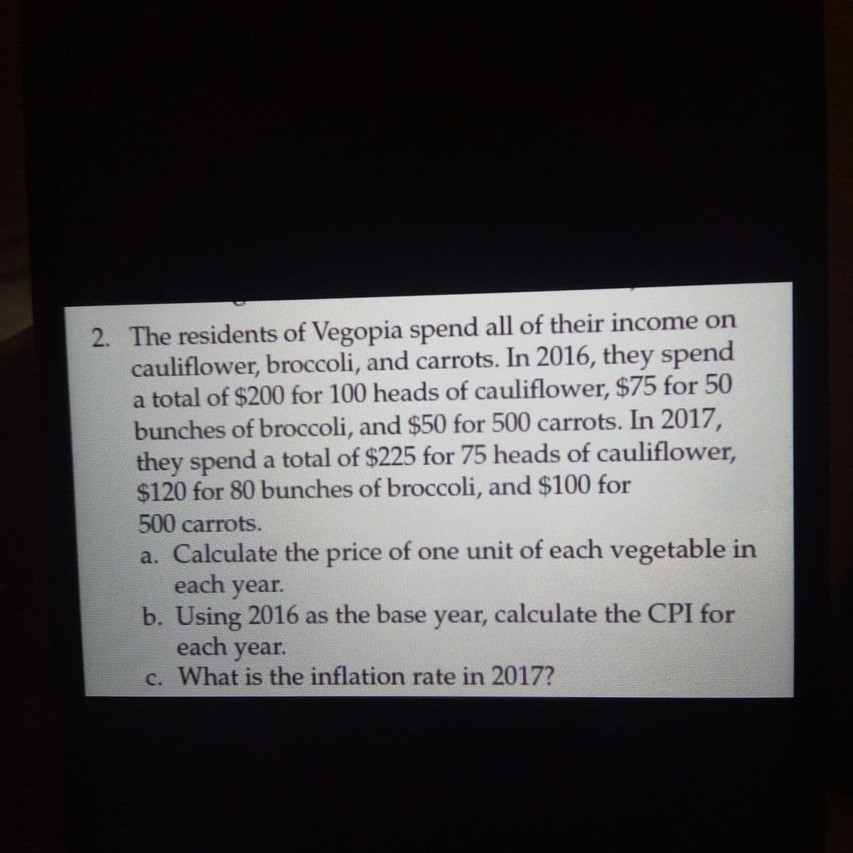 2. The residents of Vegopia spend all of their income on
cauliflower, broccoli, and carrots. In 2016, they spend
a total of $200 for 100 heads of cauliflower, $75 for 50
bunches of broccoli, and $50 for 500 carrots. In 2017,
they spend a total of $225 for 75 heads of cauliflower,
$120 for 80 bunches of broccoli, and $100 for
500carrots.
a. Calculate the price of one unit of each vegetable in
each year.
b. Using 2016 as the base year, calculate the CPI for
each year.
c. What is the inflation rate in 2017?
