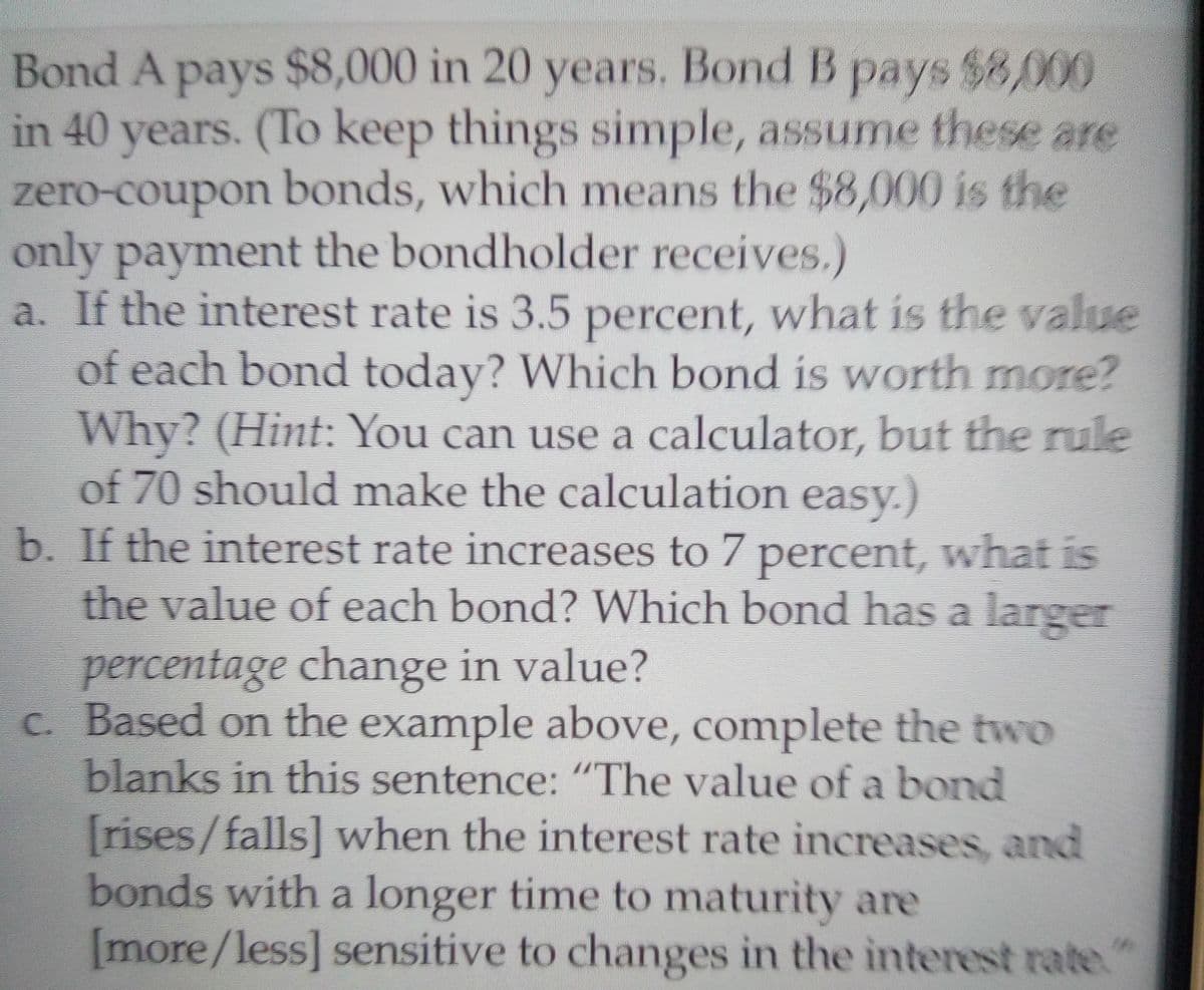 Bond A pays $8,000 in 20 years. Bond B pays $8,000
in 40 years. (To keep things simple, assume these are
zero-coupon bonds, which means the $8,000 is the
only payment the bondholder receives.)
a. If the interest rate is 3.5 percent, what is the value
of each bond today? Which bond is worth more?
Why? (Hint: You can use a calculator, but the rule
of 70 should make the calculation easy.)
b. If the interest rate increases to 7 percent, what is
the value of each bond? Which bond has a larger
percentage change in value?
c. Based on the example above, complete the two
blanks in this sentence: "The value of a bond
[rises/falls] when the interest rate increases, and
bonds with a longer time to maturity are
[more/less] sensitive to changes in the interest rate.

