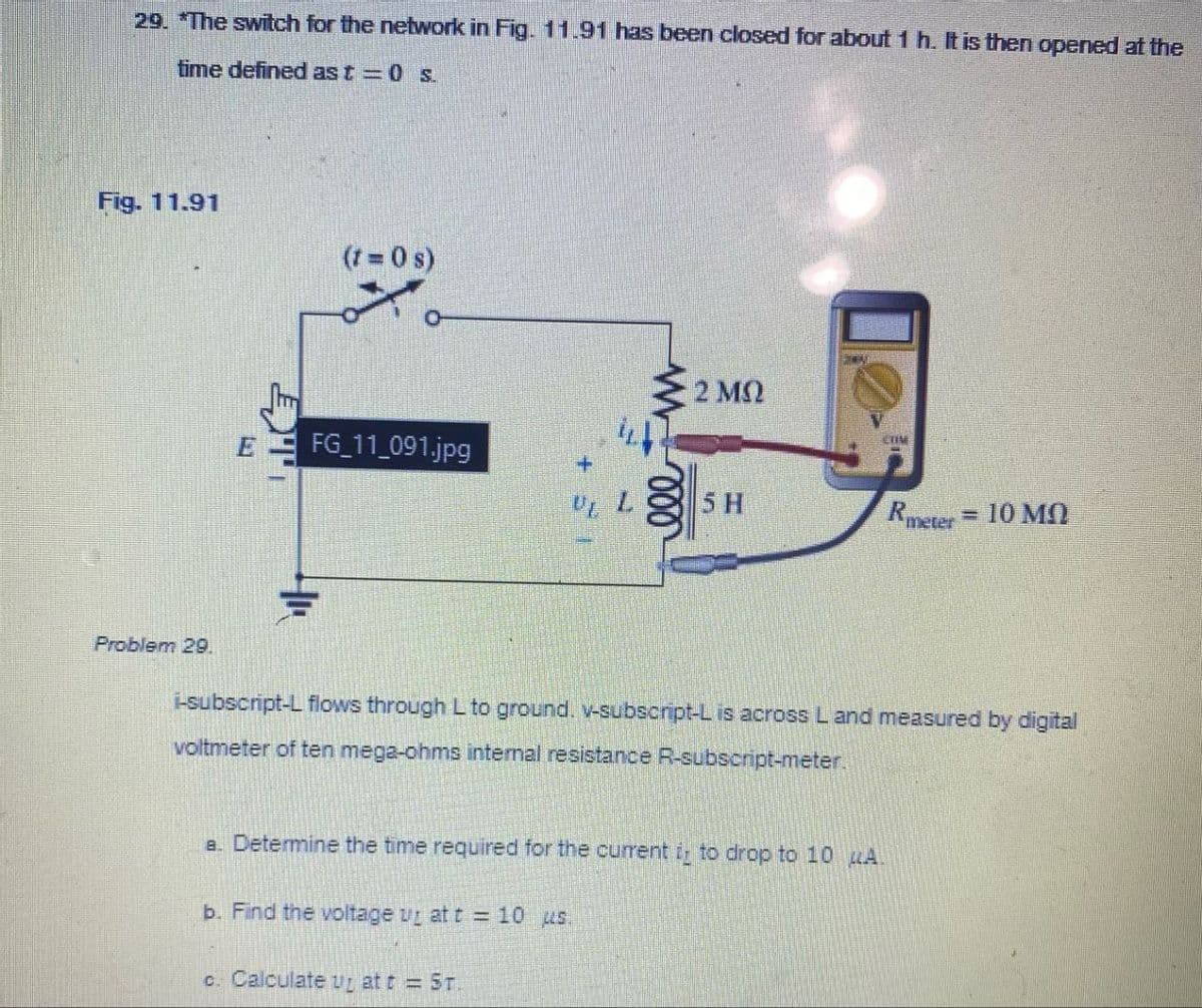 29. *The switch for the network in Fig. 11.91 has been closed for about 1 h. It is then opened at the
time defined as t=0 s.
Fig. 11.91
(1=0 s)
E
FG_11_091.jpg
• 2 ΜΩ
ww
000
CUM
5 H
Rmeter = 10 MO
Problem 29.
i-subscript-L flows through L to ground. v-subscript-L is across L and measured by digital
voltmeter of ten mega-ohms intemal resistance R-subscript-meter.
a. Determine the time required for the current it to drop to 10 A
b. Find the voltage up at t = 10 us.
c. Calculate ut att = 5T.