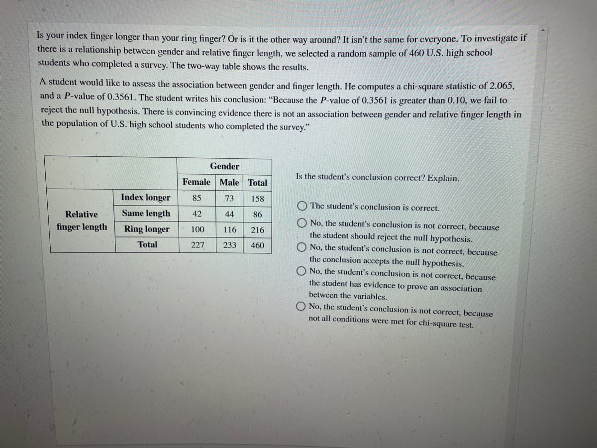 Is your index finger longer than your ring finger? Or is it the other way around? It isn't the same for everyone. To investigate if
there is a relationship between gender and relative finger length, we selected a random sample of 460 U.S. high school
students who completed a survey. The two-way table shows the results.
A student would like to assess the association between gender and finger length. He computes a chi-square statistic of 2.065,
and a P-value of 0.3561. The student writes his conclusion: "Because the P-value of 0.3561 is greater than 0.10, we fail to
reject the null hypothesis. There is convincing evidence there is not an association between gender and relative finger length in
the population of U.S. high school students who completed the survey."
Gender
Is the student's conclusion correct? Explain.
Female Male Total
Index longer
85
73
158
O The student's conclusion is correct.
Relative
Same length
42
44
86
O No, the student's conclusion is not correct, because
finger length
Ring longer
100
116
216
the student should reject the null hypothesis.
Total
227
233
460
No, the student's conclusion is not correct, because
the conclusion accepts the null hypothesis.
O No, the student's conclusion is not correct, because
the student has evidence to prove an association
between the variables.
O No, the student's conclusion is not correct, because
not all conditions were met for chi-square test.
