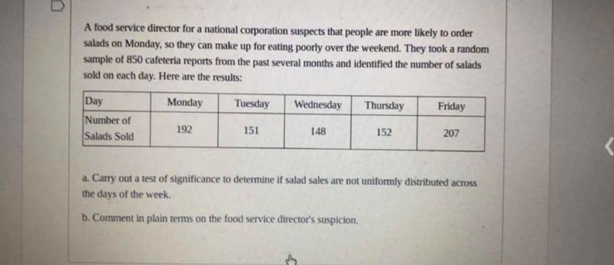 A food service director for a national corporation suspects that people are more likely to order
salads on Monday, so they can make up for eating poorly over the weekend. They took a random
sample of 850 cafeteria reports from the past several months and identified the number of salads
sold on each day. Here are the results:
Day
Monday
Tuesday
Wednesday
Thursday
Friday
Number of
Salads Sold
192
151
148
152
207
a. Carry out a test of significance to determine if salad sales are not uniformly distributed across
the days of the week.
b. Comment in plain terms on the food service director's suspicion.
