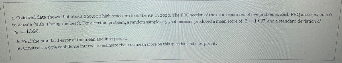 1. Collected data shows that about 220,000 high schoolers took the AP in 2020. The FRQ section of the exam consisted of five problems. Each FRO is scored on ao
to 4 scale (with 4 being the best). For a certain problem, a random sample of 35 submissions produced a mean score of = 1.627 and a standard deviation of
=1.320.
A. Find the standard error of the mean and interpret it.
B. Construct a g9% confidence interval to estimate the true mean score on this question and interpret it.

