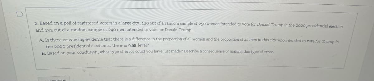 2. Based on a poll of registered voters in a large city, 120 out of a random sample of 250 women intended to vote for Donald Trump in the 2020 presidential election
and 132 out of a random sample of 240 men intended to vote for Donald Trump.
A Is there convincing evidence that there is a difference in the proportion of all women and the proportion of all men in this city who intended to vote for Trumpn in
the 2020 presidential election at the a = 0.05 level?
B. Based on your conclusion, what type of error could you have just made? Describe a consequence of making this type of error.
Drouious
