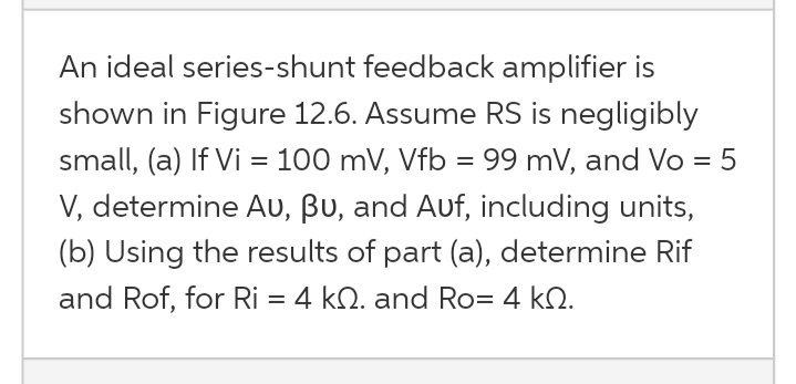 An ideal series-shunt feedback amplifier is
shown in Figure 12.6. Assume RS is negligibly
small, (a) If Vi = 100 mV, Vfb = 99 mV, and Vo = 5
V, determine AU, Bu, and Auf, including units,
(b) Using the results of part (a), determine Rif
and Rof, for Ri = 4 kQ. and Ro= 4 kQ.
