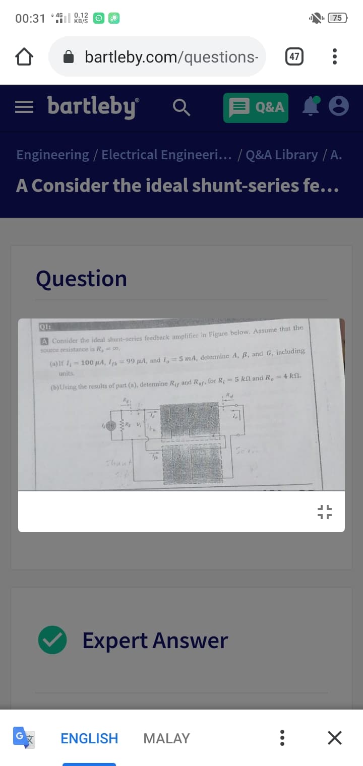 00:31
0.12
KB/S
(75
bartleby.com/questions-
47
= bartleby
Q&A
Engineering / Electrical Engineeri... / Q&A Library / A.
A Consider the ideal shunt-series fe...
Question
Q1:
A Consider the ideal shunt-series feedback amplifier in Figure below. Assume that the
source resistance is R,= co.
(a)lt 1= 100 µA, Igp = 99 µA, and I, = 5 mA, determine A, B, and G, including
units.
(b)Using the results of part (a), determine Ry and Ref, for R = 5 kl and R. = 4 kn.
Seri
chant
Expert Answer
ENGLISH
MALAY
