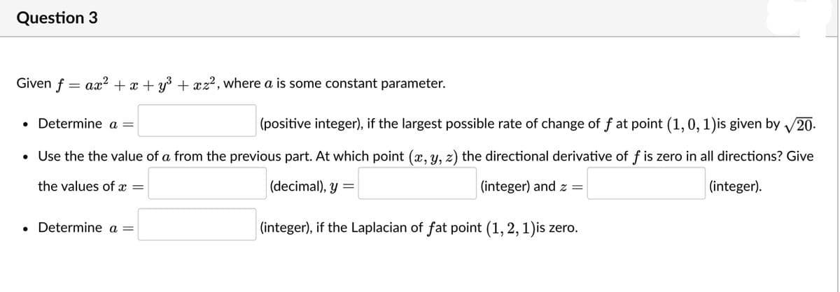 Question 3
Given f = ax² + x + y3 + xz², where a is some constant parameter.
Determine a =
|(positive integer), if the largest possible rate of change of f at point (1,0, 1)is given by 20.
• Use the the value of a from the previous part. At which point (x, y, z) the directional derivative of f is zero in all directions? Give
the values of x =
(decimal), y =
(integer) and z =
(integer).
Determine a =
(integer), if the Laplacian of fat point (1, 2, 1)is zero.
