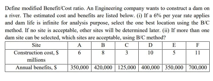 Define modified Benefit/Cost ratio. An Engineering company wants to construct a dam on
a river. The estimated cost and benefits are listed below. (i) If a 6% per year rate applies
and dam life is infinite for analysis purpose, select the one best location using the B/C
method. If no site is acceptable, other sites will be determined later. (ii) If more than one
dam site can be selected, which sites are acceptable, using B/C method?
Site
A
B
D
E
F
Construction cost, $
6
8
3
10
5
11
millions
Annual benefits, S
350,000 420,000 | 125,000 400,000 350,000 700,000
