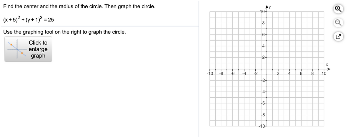 Find the center and the radius of the circle. Then graph the circle.
10-
(x + 5)? + (y + 1)² =25
8-
Use the graphing tool on the right to graph the circle.
6-
Click to
4-
enlarge
graph
2-
X
-10
-8
-6
-4
-2
8.
10
-2-
-4-
-6–
-8-
-10-
to
