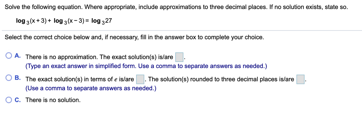 Solve the following equation. Where appropriate, include approximations to three decimal places. If no solution exists, state so.
log 3(x+ 3) + log 3 (x– 3) = log 327
Select the correct choice below and, if necessary, fill in the answer box to complete your choice.
O A. There is no approximation. The exact solution(s) is/are
(Type an exact answer in simplified form. Use a comma to separate answers as needed.)
B. The exact solution(s) in terms of e is/are
The solution(s) rounded to three decimal places is/are
(Use a comma to separate answers as needed.)
C. There is no solution.
