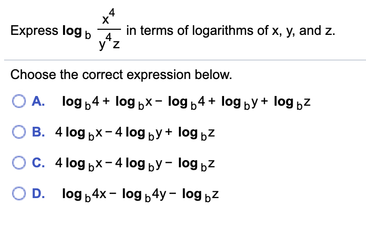 Express log b A.
in terms of logarithms of x, y, and z.
y'z
Choose the correct expression below.
А. log ,4 + logьх- log ь4 + log БУ + log bZ
В. 4 log ьx -41log ьУ + log bZ
Ос. 4log px-4 log bУ- log bZ
O D. log b4x- log 4y - log bZ
