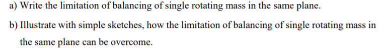 a) Write the limitation of balancing of single rotating mass in the same plane.
b) Illustrate with simple sketches, how the limitation of balancing of single rotating mass in
the same plane can be overcome.
