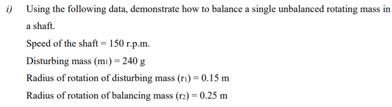 i) Using the following data, demonstrate how to balance a single unbalanced rotating mass in
a shaft.
Speed of the shaft = 150 r.p.m.
Disturbing mass (mı) = 240 g
Radius of rotation of disturbing mass (ri) = 0.15 m
Radius of rotation of balancing mass (r2) = 0.25 m
