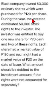 Black company owned 50,000
ordinary shares which were
purchased for P120 per share.
During the year, theinvestee
distributed 50,000 stock
rights to the investor. The
investor was entitled to buy
one new share for P90 cash
and two of these rights. Each
share had a market value of
P130 and each right had a
market value of P20 on the
date of issue. What amount
should be debited to the
investment account if the
rights were not accounted for
separately?
