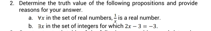 2. Determine the truth value of the following propositions and provide
reasons for your answer.
a. Vx in the set of real numbers, - is a real number.
b. 3x in the set of integers for which 2x – 3 = -3.
